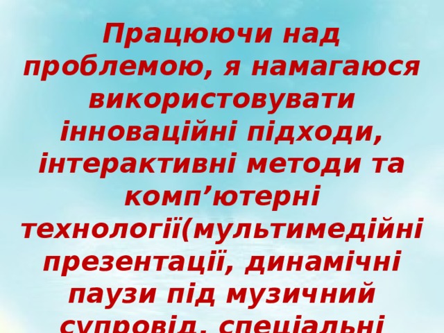 Працюючи над проблемою, я намагаюся використовувати інноваційні підходи, інтерактивні методи та комп’ютерні технології(мультимедійні презентації, динамічні паузи під музичний супровід, спеціальні програми…) 