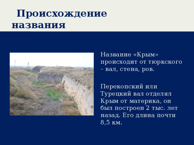 Происхождение названия Название «Крым» происходит от тюркского – вал, стена, ров. Перекопский или Турецкий вал отделял Крым от материка, он был построен 2 тыс. лет назад. Его длина почти 8,5 км. 