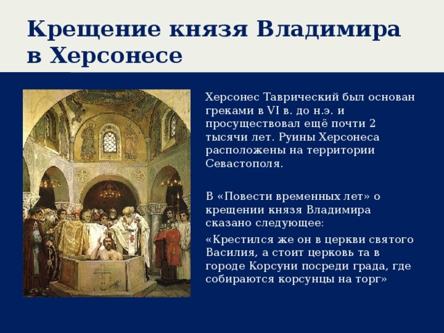 Крещение князя Владимира в Херсонесе Херсонес Таврический был основан греками в VI в. до н.э. и просуществовал ещё почти 2 тысячи лет. Руины Херсонеса расположены на территории Севастополя. В «Повести временных лет» о крещении князя Владимира сказано следующее: «Крестился же он в церкви святого Василия, а стоит церковь та в городе Корсуни посреди града, где собираются корсунцы на торг» 