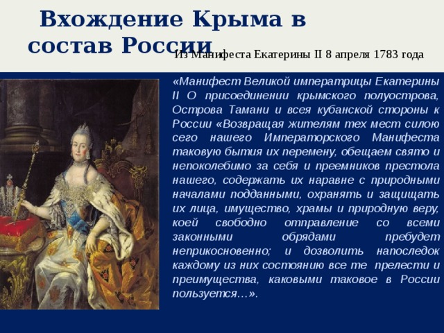 Вхождение Крыма в состав России Из Манифеста Екатерины II 8 апреля 1783 года   «Манифест Великой императрицы Екатерины II О присоединении крымского полуострова, Острова Тамани и всея кубанской стороны к России «Возвращая жителям тех мест силою сего нашего Императорского Манифеста таковую бытия их перемену, обещаем свято и непоколебимо за себя и преемников престола нашего, содержать их наравне с природными началами подданными, охранять и защищать их лица, имущество, храмы и природную веру, коей свободно отправление со всеми законными обрядами пребудет неприкосновенно; и дозволить напоследок каждому из них состоянию все те прелести и преимущества, каковыми таковое в России пользуется…».  