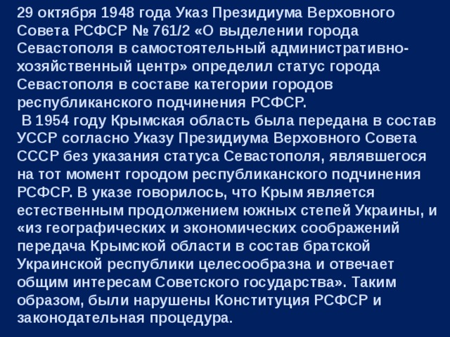 29 октября 1948 года Указ Президиума Верховного Совета РСФСР № 761/2 «О выделении города Севастополя в самостоятельный административно-хозяйственный центр» определил статус города Севастополя в составе категории городов республиканского подчинения РСФСР.  В 1954 году Крымская область была передана в состав УССР согласно Указу Президиума Верховного Совета СССР без указания статуса Севастополя, являвшегося на тот момент городом республиканского подчинения РСФСР. В указе говорилось, что Крым является естественным продолжением южных степей Украины, и «из географических и экономических соображений передача Крымской области в состав братской Украинской республики целесообразна и отвечает общим интересам Советского государства». Таким образом, были нарушены Конституция РСФСР и законодательная процедура . 
