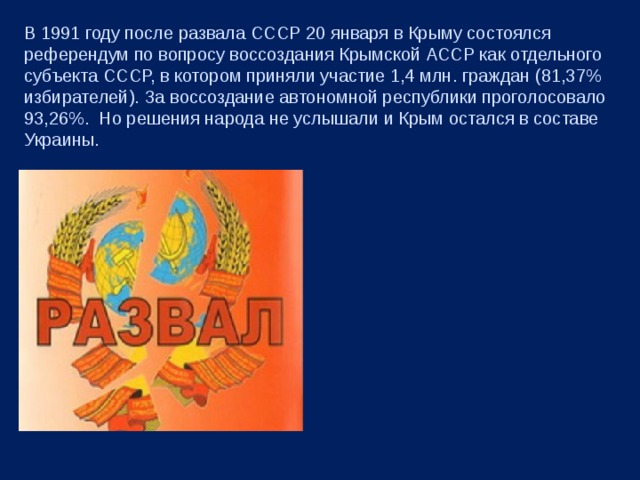 В 1991 году после развала СССР 20 января в Крыму состоялся референдум по вопросу воссоздания Крымской АССР как отдельного субъекта СССР, в котором приняли участие 1,4 млн. граждан (81,37% избирателей). За воссоздание автономной республики проголосовало 93,26%. Но решения народа не услышали и Крым остался в составе Украины. 