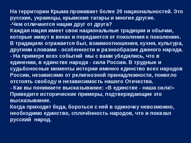 На территории Крыма проживает более 20 национальностей. Это русские, украинцы, крымские татары и многие другие. -Чем отличаются нации друг от друга? Каждая нация имеет свои национальные традиции и обычаи, которые живут в веках и передаются от поколения к поколению. В традициях отражается быт, взаимоотношения, кухня, культура, другими словами - особенности и разнообразие данного народа. - На примере всех событий мы с вами убедились, что в единении, в единстве народа - сила России. В трудные и судьбоносные моменты истории именно единство всех народов России, независимо от религиозной принадлежности, помогло отстоять свободу и независимость нашего Отечества. - Как вы понимаете высказывание: «В единстве - наша сила!» Приведите исторические примеры, подтверждающие это высказывание. Когда приходит беда, бороться с ней в одиночку невозможно, необходимо единство, сплочённость народов, что и показал русский  народ. 