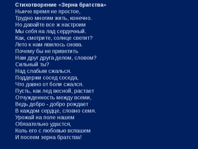Стихотворение «Зерна братства»  Нынче время не простое,  Трудно многим жить, конечно.  Но давайте все ж настроим  Мы себя на лад сердечный.  Как, смотрите, солнце светит?  Лето к нам явилось снова.  Почему бы не приветить  Нам друг друга делом, словом?  Сильный ты?  Над слабым сжалься.  Поддержи сосед соседа,  Что давно от боли сжался.  Пусть, как лед весной, растает  Отчужденность между всеми,  Ведь добро - добро рождает  В каждом сердце, словно семя.  Урожай на поле нашем  Обязательно удастся,  Коль его с любовью вспашем  И посеем зерна братства! 