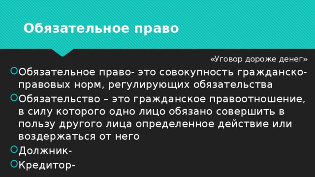 Обязательное право «Уговор дороже денег» Обязательное право- это совокупность гражданско-правовых норм, регулирующих обязательства Обязательство – это гражданское правоотношение, в силу которого одно лицо обязано совершить в пользу другого лица определенное действие или воздержаться от него Должник- Кредитор- 