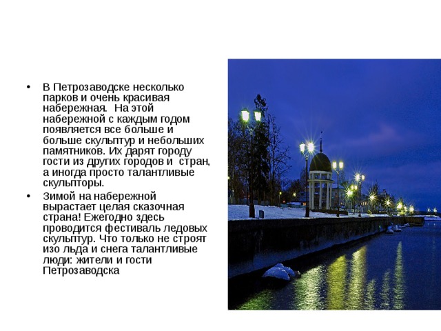 В Петрозаводске несколько парков и очень красивая набережная. На этой набережной с каждым годом появляется все больше и больше скульптур и небольших памятников. Их дарят городу гости из других городов и стран, а иногда просто талантливые скульпторы. Зимой на набережной вырастает целая сказочная страна! Ежегодно здесь проводится фестиваль ледовых скульптур. Что только не строят изо льда и снега талантливые люди: жители и гости Петрозаводска 