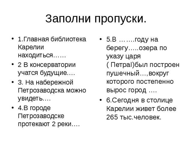 Заполни пропуски. 1.Главная библиотека Карелии находиться…… 2 В консерватории учатся будущие…. 3. На набережной Петрозаводска можно увидеть…. 4.В городе Петрозаводске протекают 2 реки…. 5.В …….году на берегу…..озера по указу царя ( Петра I )был построен пушечный…,вокруг которого постепенно вырос город …. 6.Сегодня в столице Карелии живет более 265 тыс.человек. 