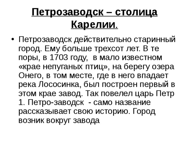 Петрозаводск – столица Карелии . Петрозаводск действительно старинный город. Ему больше трехсот лет. В те поры, в 1703 году, в мало известном «крае непуганых птиц», на берегу озера Онего, в том месте, где в него впадает река Лососинка, был построен первый в этом крае завод. Так повелел царь Петр 1. Петро-заводск - само название рассказывает свою историю. Город возник вокруг завода 