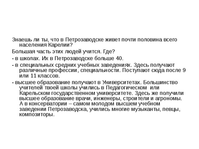 Знаешь ли ты, что в Петрозаводске живет почти половина всего населения Карелии? Большая часть этих людей учится. Где? - в школах. Их в Петрозаводске больше 40. - в специальных средних учебных заведениях. Здесь получают различные профессии, специальности. Поступают сюда после 9 или 11 классов. - высшее образование получают в Университетах. Большинство учителей твоей школы учились в Педагогическом или Карельском государственном университете. Здесь же получили высшее образование врачи, инженеры, строители и агрономы. А в консерватории – самом молодом высшем учебном заведении Петрозаводска, учились многие музыканты, певцы, композиторы. 