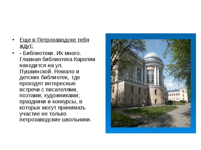 Еще в Петрозаводске тебя ждут: - Библиотеки. Их много. Главная библиотека Карелии находится на ул. Пушкинской. Немало и детских библиотек, где проходят интересные встречи с писателями, поэтами, художниками; праздники и конкурсы, в которых могут принимать участие не только петрозаводские школьники. 