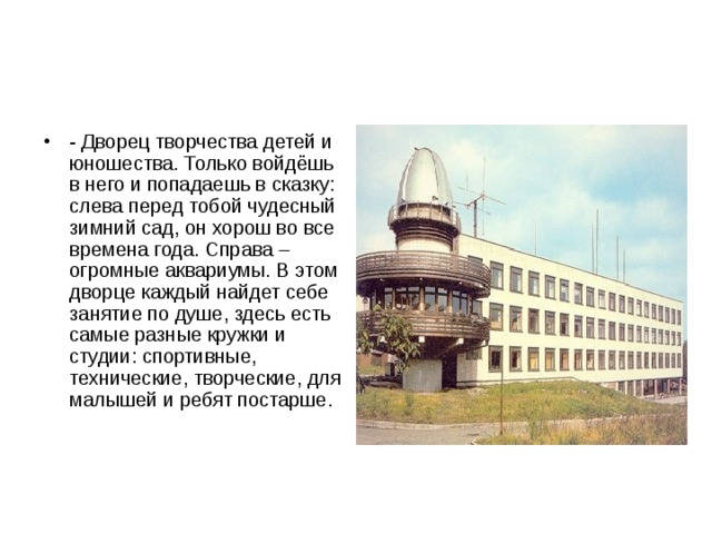 - Дворец творчества детей и юношества. Только войдёшь в него и попадаешь в сказку: слева перед тобой чудесный зимний сад, он хорош во все времена года. Справа – огромные аквариумы. В этом дворце каждый найдет себе занятие по душе, здесь есть самые разные кружки и студии: спортивные, технические, творческие, для малышей и ребят постарше. 