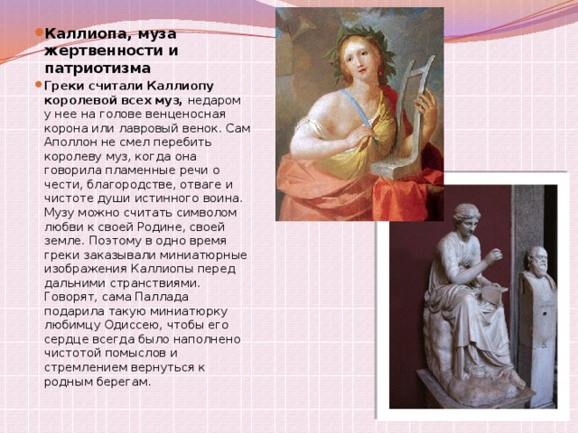 Каллиопа, муза жертвенности и патриотизма Греки считали Каллиопу королевой всех муз,  недаром у нее на голове венценосная корона или лавровый венок. Сам Аполлон не смел перебить королеву муз, когда она говорила пламенные речи о чести, благородстве, отваге и чистоте души истинного воина. Музу можно считать символом любви к своей Родине, своей земле. Поэтому в одно время греки заказывали миниатюрные изображения Каллиопы перед дальними странствиями. Говорят, сама Паллада подарила такую миниатюрку любимцу Одиссею, чтобы его сердце всегда было наполнено чистотой помыслов и стремлением вернуться к родным берегам. 