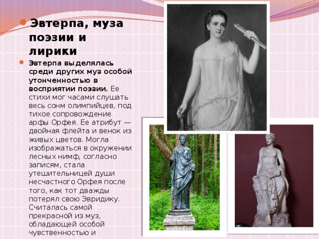 Эвтерпа, муза поэзии и лирики Эвтерпа выделялась среди других муз особой утонченностью в восприятии поэзии.  Ее стихи мог часами слушать весь сонм олимпийцев, под тихое сопровождение арфы Орфея. Ее атрибут — двойная флейта и венок из живых цветов. Могла изображаться в окружении лесных нимф, согласно записям, стала утешительницей души несчастного Орфея после того, как тот дважды потерял свою Эвридику.  Считалась самой прекрасной из муз, обладающей особой чувственностью и женственностью. 