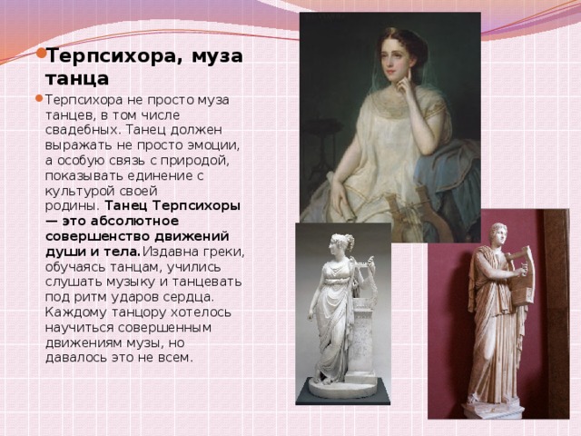 Терпсихора, муза танца Терпсихора не просто муза танцев, в том числе свадебных. Танец должен выражать не просто эмоции, а особую связь с природой, показывать единение с культурой своей родины.  Танец Терпсихоры — это абсолютное совершенство движений души и тела. Издавна греки, обучаясь танцам, учились слушать музыку и танцевать под ритм ударов сердца. Каждому танцору хотелось научиться совершенным движениям музы, но давалось это не всем.   