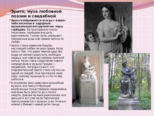 Эрато, муза любовной поэзии и свадебной Эрато изображается всегда с каким-либо веселым и задорным музыкальным инструментом: лира, тамбурин.  Ее прославляли поэты-песенники, призывая внушить вдохновение. Голову музы украшают прекрасные розы как символ вечности любви. Эрато стала символом борьбы настоящей любви за свои права. Муза пела о том, что даже темное царство Аида не сможет разлучить любящие сердца, они навсегда связаны крепкой нитью. Муза стала создателем нового направления в музыке Греции — свадебной. Легенда гласит, что очаровательной Эрато стало скучно на одной из свадеб. Она протянула свою лиру слепому музыканту и что-то ему шепнула. В огромном зале зазвучала волшебная музыка, все присутствующие влюбленные почувствовали неодолимое желание быть вместе до и после смерти. Дивная музыка разносилась все дальше и вот уже муза Терпсихора прислушивается к музыке, а ее точеные ножки отбивают новый ритм танца . 
