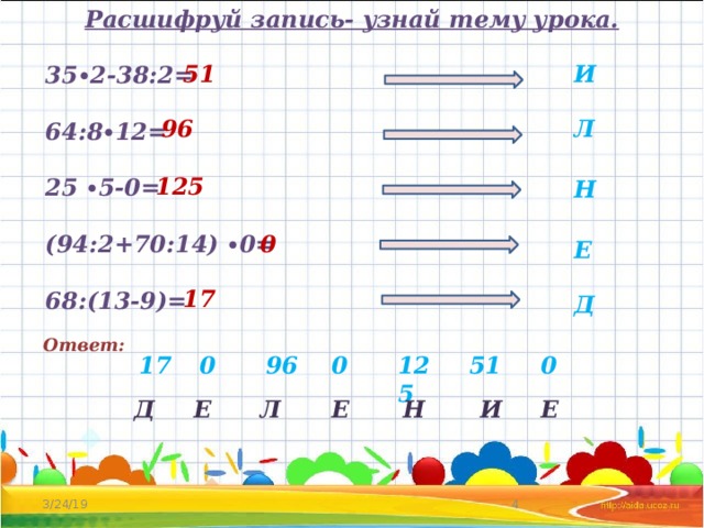 Расшифруй запись- узнай тему урока.  35∙2-38:2=  64:8∙12=  25 ∙5-0=  (94:2+70:14) ∙0=  68:(13-9)= И 51 96 Л 125 Н 0 Е 17 Д Ответ: 51 17 0 125 0 96 0 Д Е Е Л Е Н И   3/24/19 
