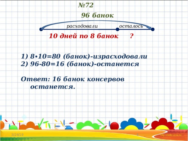 № 72 96 банок расходовали осталось ? 10 дней по 8 банок 8∙10=80 (банок)-израсходовали 96-80=16 (банок)-останется  Ответ: 16 банок консервов останется. 3/24/19 4 