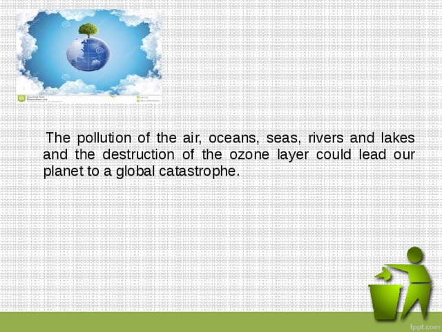  The pollution of the air, oceans, seas, rivers and lakes and the destruction of the ozone layer could lead our planet to a global catastrophe. 