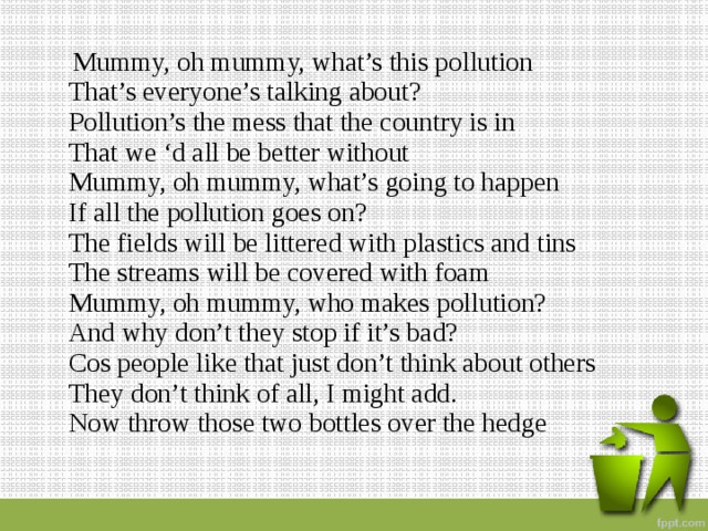  Mummy, oh mummy, what’s this pollution  That’s everyone’s talking about?  Pollution’s the mess that the country is in  That we ‘d all be better without  Mummy, oh mummy, what’s going to happen  If all the pollution goes on?  The fields will be littered with plastics and tins  The streams will be covered with foam  Mummy, oh mummy, who makes pollution?  And why don’t they stop if it’s bad?  Cos people like that just don’t think about others  They don’t think of all, I might add.  Now throw those two bottles over the hedge   