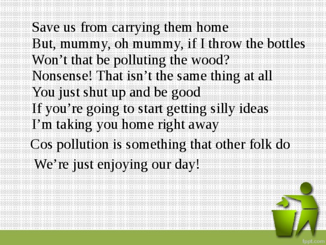  Save us from carrying them home  But, mummy, oh mummy, if I throw the bottles  Won’t that be polluting the wood?  Nonsense! That isn’t the same thing at all  You just shut up and be good  If you’re going to start getting silly ideas  I’m taking you home right away  Cos pollution is something that other folk do  We’re just enjoying our day! 