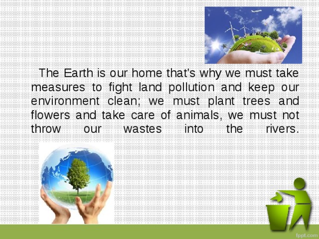  The Earth is our home that's why we must take measures to fight land pollution and keep our environment clean; we must plant trees and flowers and take care of animals, we must not throw our wastes into the rivers.   
