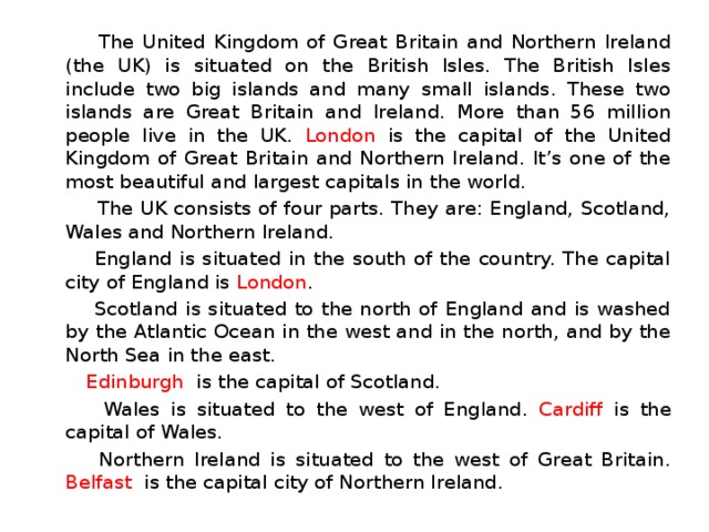  The United Kingdom of Great Britain and Northern Ireland (the UK) is situated on the British Isles. The British Isles include two big islands and many small islands. These two islands are Great Britain and Ireland. More than 56 million people live in the UK. London is the capital of the United Kingdom of Great Britain and Northern Ireland. It’s one of the most beautiful and largest capitals in the world.  The UK consists of four parts. They are: England, Scotland, Wales and Northern Ireland.  England is situated in the south of the country. The capital city of England is London .  Scotland is situated to the north of England and is washed by the Atlantic Ocean in the west and in the north, and by the North Sea in the east.  Edinburgh is the capital of Scotland.  Wales is situated to the west of England. Cardiff is the capital of Wales.  Northern Ireland is situated to the west of Great Britain. Belfast is the capital city of Northern Ireland. 