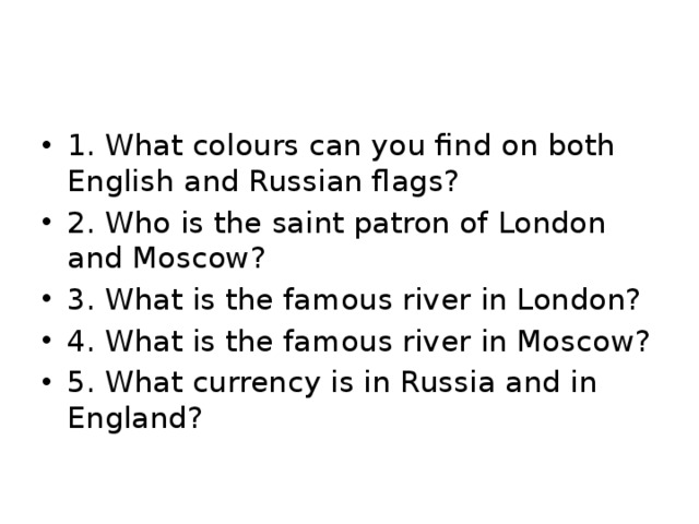 1. What colours can you find on both English and Russian flags? 2. Who is the saint patron of London and Moscow? 3. What is the famous river in London? 4. What is the famous river in Moscow? 5. What currency is in Russia and in England? 