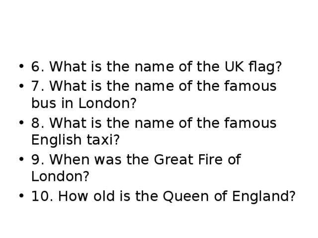 6. What is the name of the UK flag? 7. What is the name of the famous bus in London? 8. What is the name of the famous English taxi? 9. When was the Great Fire of London? 10. How old is the Queen of England? 