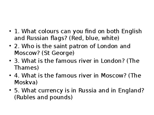 1. What colours can you find on both English and Russian flags? (Red, blue, white) 2. Who is the saint patron of London and Moscow? (St George) 3. What is the famous river in London? (The Thames) 4. What is the famous river in Moscow? (The Moskva) 5. What currency is in Russia and in England? (Rubles and pounds) 