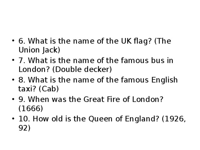 6. What is the name of the UK flag? (The Union Jack) 7. What is the name of the famous bus in London? (Double decker) 8. What is the name of the famous English taxi? (Cab) 9. When was the Great Fire of London? (1666) 10. How old is the Queen of England? (1926, 92) 