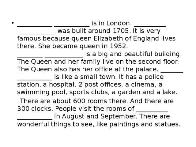 ___________ ___________ is in London. __________ ____________ was built around 1705. It is very famous because queen Elizabeth of England lives there. She became queen in 1952.  ________ ____________ is a big and beautiful building. The Queen and her family live on the second floor. The Queen also has her office at the palace. _______ ___________ is like a small town. It has a police station, a hospital, 2 post offices, a cinema, a swimming pool, sports clubs, a garden and a lake.  There are about 600 rooms there. And there are 300 clocks. People visit the rooms of __________ ___________ in August and September. There are wonderful things to see, like paintings and statues. 