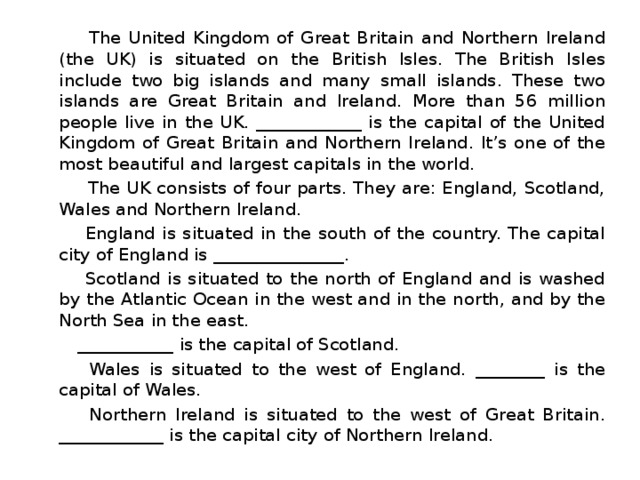  The United Kingdom of Great Britain and Northern Ireland (the UK) is situated on the British Isles. The British Isles include two big islands and many small islands. These two islands are Great Britain and Ireland. More than 56 million people live in the UK. ____________ is the capital of the United Kingdom of Great Britain and Northern Ireland. It’s one of the most beautiful and largest capitals in the world.  The UK consists of four parts. They are: England, Scotland, Wales and Northern Ireland.  England is situated in the south of the country. The capital city of England is _______________.  Scotland is situated to the north of England and is washed by the Atlantic Ocean in the west and in the north, and by the North Sea in the east.  ___________ is the capital of Scotland.  Wales is situated to the west of England. ________ is the capital of Wales.  Northern Ireland is situated to the west of Great Britain. ____________ is the capital city of Northern Ireland. 