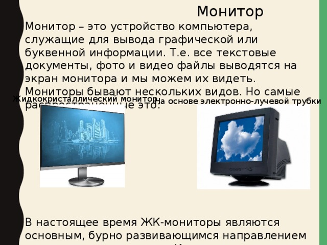  Монитор Монитор – это устройство компьютера, служащие для вывода графической или буквенной информации. Т.е. все текстовые документы, фото и видео файлы выводятся на экран монитора и мы можем их видеть. Мониторы бывают нескольких видов. Но самые распространенные это: В настоящее время ЖК-мониторы являются основным, бурно развивающимся направлением в технологии мониторов. К их преимуществам можно отнести: малый размер и вес. Жидкокристаллический монитор   На основе электронно-лучевой трубки 