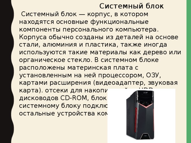  Системный блок  Системный блок — корпус, в котором находятся основные функциональные компоненты персонального компьютера. Корпуса обычно созданы из деталей на основе стали, алюминия и пластика, также иногда используются такие материалы как дерево или органическое стекло. В системном блоке расположены материнская плата с установленным на ней процессором, ОЗУ, картами расширения (видеоадаптер, звуковая карта). отсеки для накопителей — HDD, дисководов CD-ROM, блок питания. Именно к системному блоку подключаются все остальные устройства компьютера. 