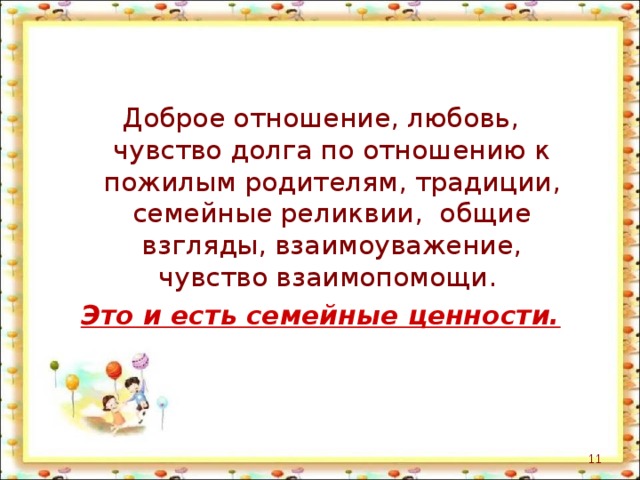 Доброе отношение, любовь, чувство долга по отношению к пожилым родителям, традиции, семейные реликвии, общие взгляды, взаимоуважение, чувство взаимопомощи. Это и есть семейные ценности.  