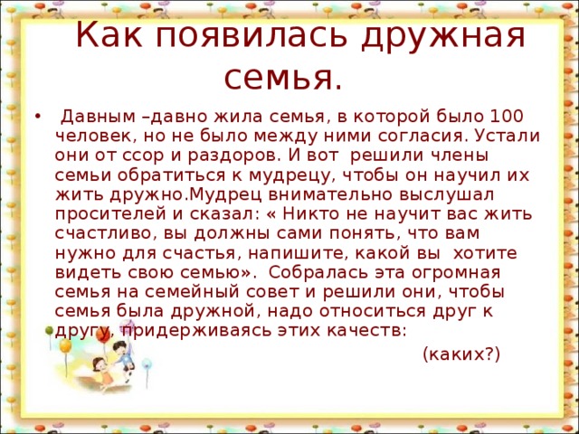  Как появилась дружная семья.  Давным –давно жила семья, в которой было 100 человек, но не было между ними согласия. Устали они от ссор и раздоров. И вот решили члены семьи обратиться к мудрецу, чтобы он научил их жить дружно.Мудрец внимательно выслушал просителей и сказал: « Никто не научит вас жить счастливо, вы должны сами понять, что вам нужно для счастья, напишите, какой вы хотите видеть свою семью». Собралась эта огромная семья на семейный совет и решили они, чтобы семья была дружной, надо относиться друг к другу, придерживаясь этих качеств:  (каких?) 