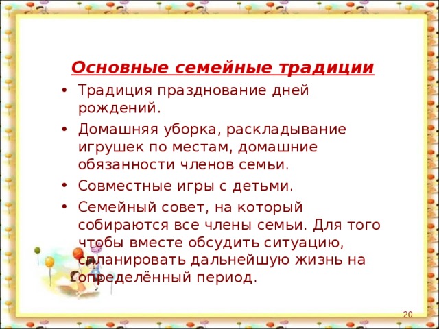 Основные семейные традиции Традиция празднование дней рождений. Домашняя уборка, раскладывание игрушек по местам, домашние обязанности членов семьи. Совместные игры с детьми. Семейный совет, на который собираются все члены семьи. Для того чтобы вместе обсудить ситуацию, спланировать дальнейшую жизнь на определённый период.  