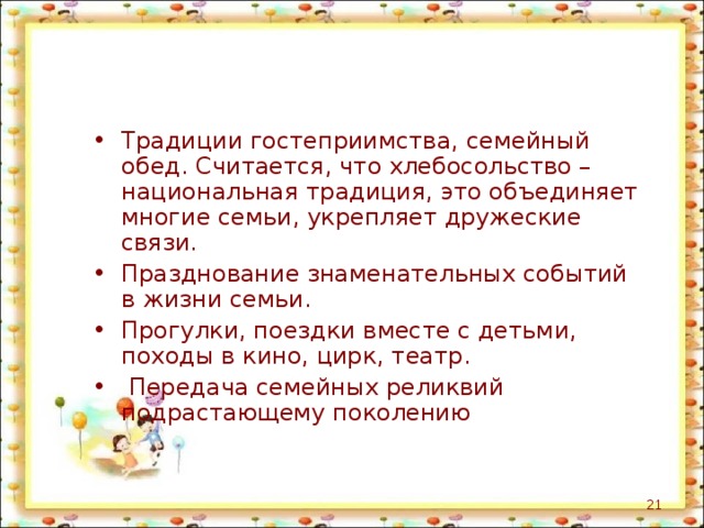 Традиции гостеприимства, семейный обед. Считается, что хлебосольство – национальная традиция, это объединяет многие семьи, укрепляет дружеские связи. Празднование знаменательных событий в жизни семьи. Прогулки, поездки вместе с детьми, походы в кино, цирк, театр.  Передача семейных реликвий подрастающему поколению  