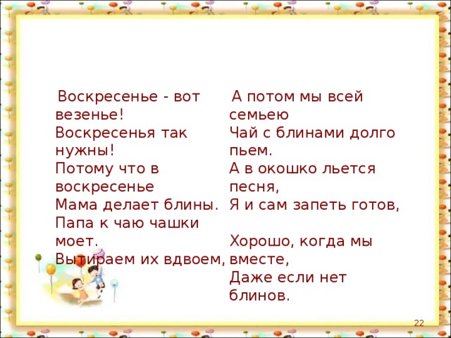  Воскресенье - вот везенье!  Воскресенья так нужны!  Потому что в воскресенье  Мама делает блины.  Папа к чаю чашки моет.  Вытираем их вдвоем,    А потом мы всей семьею  Чай с блинами долго пьем.  А в окошко льется песня,  Я и сам запеть готов,  Хорошо, когда мы вместе,  Даже если нет блинов.  