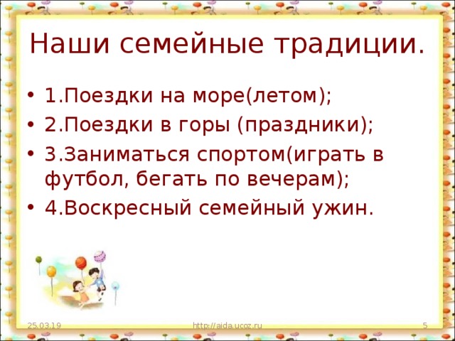 Наши семейные традиции. 1.Поездки на море(летом); 2.Поездки в горы (праздники); 3.Заниматься спортом(играть в футбол, бегать по вечерам); 4.Воскресный семейный ужин. 25.03.19 http://aida.ucoz.ru  