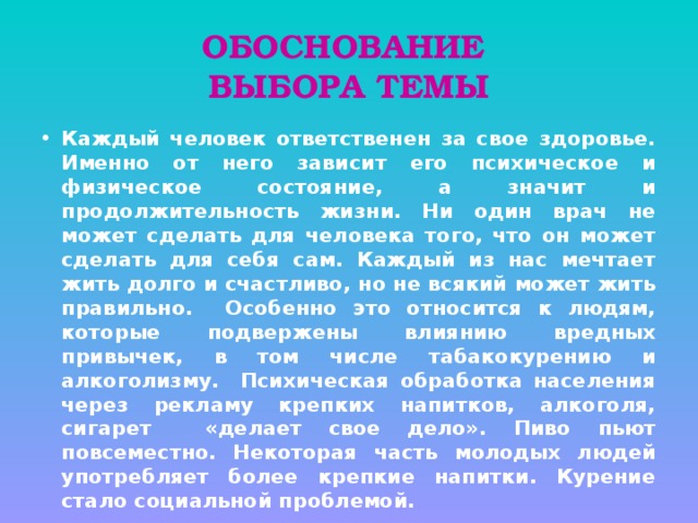 ОБОСНОВАНИЕ  ВЫБОРА ТЕМЫ Каждый человек ответственен за свое здоровье. Именно от него зависит его психическое и физическое состояние, а значит и продолжительность жизни. Ни один врач не может сделать для человека того, что он может сделать для себя сам. Каждый из нас мечтает жить долго и счастливо, но не всякий может жить правильно. Особенно это относится к людям, которые подвержены влиянию вредных привычек, в том числе табакокурению и алкоголизму. Психическая обработка населения через рекламу крепких напитков, алкоголя, сигарет «делает свое дело». Пиво пьют повсеместно. Некоторая часть молодых людей употребляет более крепкие напитки. Курение стало социальной проблемой. 