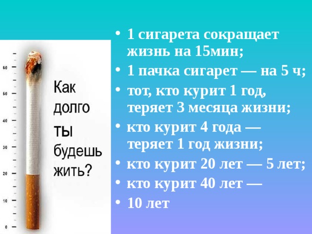 1 сигарета сокращает жизнь на 15мин; 1 пачка сигарет — на 5 ч; тот, кто курит 1 год, теряет 3 месяца жизни; кто курит 4 года — теряет 1 год жизни; кто курит 20 лет — 5 лет; кто курит 40 лет — 10 лет    