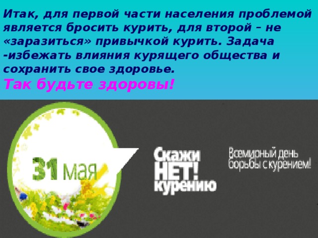 Итак, для первой части населения проблемой является бросить курить, для второй – не «заразиться» привычкой курить. Задача -избежать влияния курящего общества и сохранить свое здоровье.  Так будьте здоровы!  