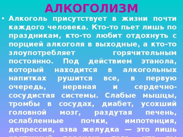 АЛКОГОЛИЗМ Алкоголь присутствует в жизни почти каждого человека. Кто-то пьет лишь по праздникам, кто-то любит отдохнуть с порцией алкоголя в выходные, а кто-то злоупотребляет горячительным постоянно. Под действием этанола, который находится в алкогольных напитках рушится все, в первую очередь, нервная и сердечно-сосудистая системы. Слабые мышцы, тромбы в сосудах, диабет, усохший головной мозг, раздутая печень, ослабленные почки, импотенция, депрессия, язва желудка — это лишь частичный перечень того, что вы можете получить от регулярного употребления пива или чего-то покрепче. Любая порция алкоголя — это удар по интеллекту, по здоровью, по будущему. 