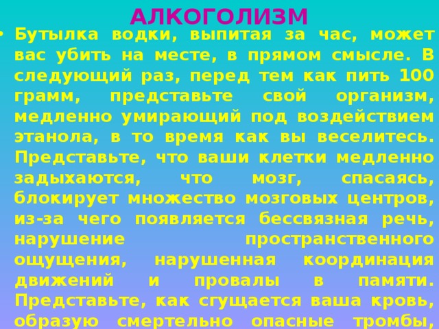 АЛКОГОЛИЗМ Бутылка водки, выпитая за час, может вас убить на месте, в прямом смысле. В следующий раз, перед тем как пить 100 грамм, представьте свой организм, медленно умирающий под воздействием этанола, в то время как вы веселитесь. Представьте, что ваши клетки медленно задыхаются, что мозг, спасаясь, блокирует множество мозговых центров, из-за чего появляется бессвязная речь, нарушение пространственного ощущения, нарушенная координация движений и провалы в памяти. Представьте, как сгущается ваша кровь, образую смертельно опасные тромбы, как зашкаливает уровень сахара в крови, как гибнут структуры мозга, отвечающие за интеллект и сообразительность, как алкоголь прожигает стенки желудка, образуя незаживающие язвы. 