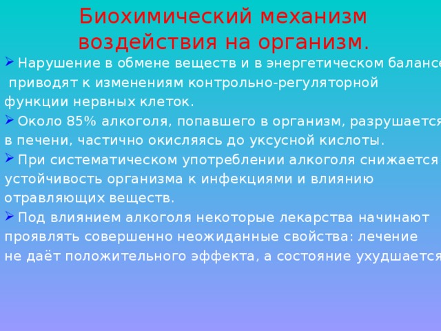 Биохимический механизм  воздействия на организм. Нарушение в обмене веществ и в энергетическом балансе  приводят к изменениям контрольно-регуляторной функции нервных клеток. Около 85% алкоголя, попавшего в организм, разрушается в печени, частично окисляясь до уксусной кислоты. При систематическом употреблении алкоголя снижается устойчивость организма к инфекциями и влиянию отравляющих веществ. Под влиянием алкоголя некоторые лекарства начинают проявлять совершенно неожиданные свойства: лечение не даёт положительного эффекта, а состояние ухудшается. 