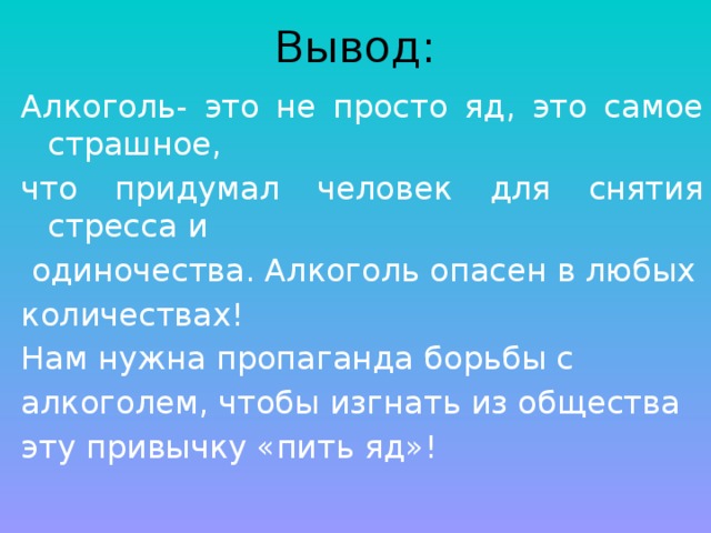 Вывод: Алкоголь- это не просто яд, это самое страшное, что придумал человек для снятия стресса и  одиночества. Алкоголь опасен в любых количествах! Нам нужна пропаганда борьбы с алкоголем, чтобы изгнать из общества эту привычку «пить яд»! 