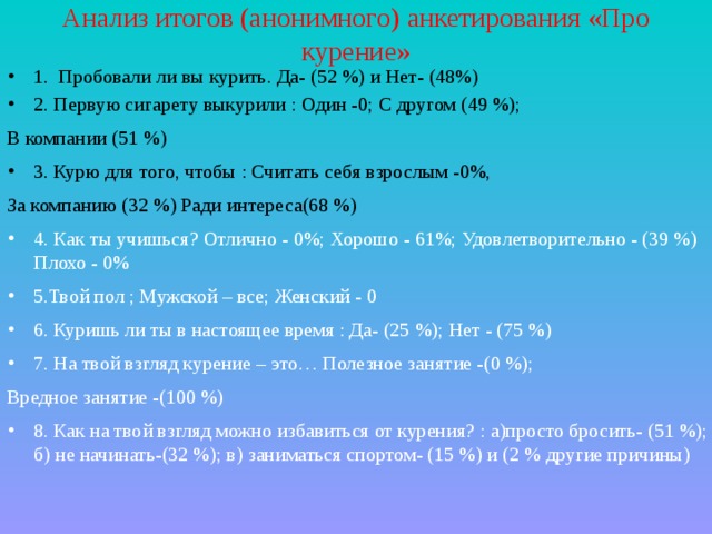 Анализ итогов (анонимного) анкетирования «Про курение» 1. Пробовали ли вы курить. Да- (52 %) и Нет- (48%) 2. Первую сигарету выкурили : Один -0; С другом (49 %); В компании (51 %) 3. Курю для того, чтобы : Считать себя взрослым -0%, За компанию (32 %) Ради интереса(68 %)  4. Как ты учишься? Отлично - 0%; Хорошо - 61%; Удовлетворительно - (39 %) Плохо - 0%  5.Твой пол ; Мужской – все; Женский - 0  6. Куришь ли ты в настоящее время : Да- (25 %); Нет - (75 %) 7. На твой взгляд курение – это… Полезное занятие -(0 %); Вредное занятие -(100 %) 8. Как на твой взгляд можно избавиться от курения? : а)просто бросить- (51 %); б) не начинать-(32 %); в) заниматься спортом- (15 %) и (2 % другие причины)  