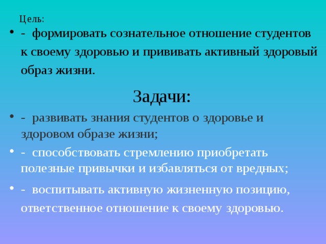 Цель:   - формировать сознательное отношение студентов к своему здоровью и прививать активный здоровый образ жизни. Задачи: - развивать знания студентов о здоровье и здоровом образе жизни; - способствовать стремлению приобретать полезные привычки и избавляться от вредных; - воспитывать активную жизненную позицию, ответственное отношение к своему здоровью. 