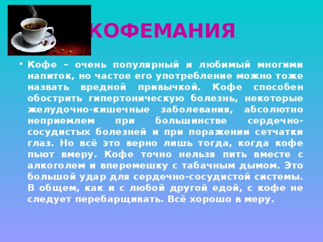 КОФЕМАНИЯ Кофе – очень популярный и любимый многими напиток, но частое его употребление можно тоже назвать вредной привычкой. Кофе способен обострить гипертоническую болезнь, некоторые желудочно-кишечные заболевания, абсолютно неприемлем при большинстве сердечно-сосудистых болезней и при поражении сетчатки глаз. Но всё это верно лишь тогда, когда кофе пьют вмеру. Кофе точно нельзя пить вместе с алкоголем и вперемешку с табачным дымом. Это большой удар для сердечно-сосудистой системы. В общем, как и с любой другой едой, с кофе не следует перебарщивать. Всё хорошо в меру. 